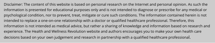 Disclaimer: The content of this website is based on personal research on the Internet and personal opinion. As such the information is presented for educational purposes only and is not intended to diagnose or prescribe for any medical or psychological condition, nor to prevent, treat, mitigate or cure such conditions. The information contained herein is not intended to replace a one-on-one relationship with a doctor or qualified healthcare professional. Therefore, this information is not intended as medical advice, but rather a sharing of knowledge and information based on research and experience. The Health and Wellness Revolution website and authors encourages you to make your own health care decisions based on your own judgement and research in partnership with a qualified healthcare professional.