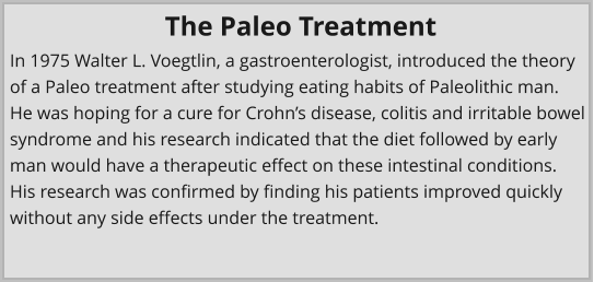 In 1975 Walter L. Voegtlin, a gastroenterologist, introduced the theory of a Paleo treatment after studying eating habits of Paleolithic man. He was hoping for a cure for Crohn’s disease, colitis and irritable bowel syndrome and his research indicated that the diet followed by early man would have a therapeutic effect on these intestinal conditions. His research was confirmed by finding his patients improved quickly without any side effects under the treatment. The Paleo Treatment