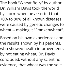 The book “Wheat Belly” by author Dr. William Davis took the world by storm when he asserted that 70% to 80% of all known diseases were caused by genetic changes to wheat -- making it “Frankenwheat”. Based on his own experiences and the results shown by his patients, who showed health improvements by not eating wheat, Dr. Davis concluded, without any scientific evidence, that wheat was the sole