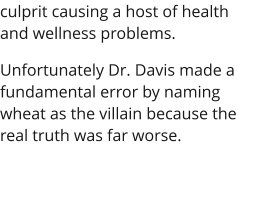 culprit causing a host of health and wellness problems. Unfortunately Dr. Davis made a fundamental error by naming wheat as the villain because the real truth was far worse.