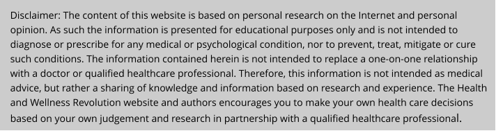 Disclaimer: The content of this website is based on personal research on the Internet and personal opinion. As such the information is presented for educational purposes only and is not intended to diagnose or prescribe for any medical or psychological condition, nor to prevent, treat, mitigate or cure such conditions. The information contained herein is not intended to replace a one-on-one relationship with a doctor or qualified healthcare professional. Therefore, this information is not intended as medical advice, but rather a sharing of knowledge and information based on research and experience. The Health and Wellness Revolution website and authors encourages you to make your own health care decisions based on your own judgement and research in partnership with a qualified healthcare professional.