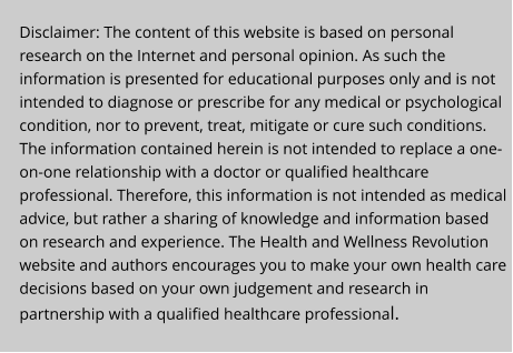 Disclaimer: The content of this website is based on personal research on the Internet and personal opinion. As such the information is presented for educational purposes only and is not intended to diagnose or prescribe for any medical or psychological condition, nor to prevent, treat, mitigate or cure such conditions. The information contained herein is not intended to replace a one-on-one relationship with a doctor or qualified healthcare professional. Therefore, this information is not intended as medical advice, but rather a sharing of knowledge and information based on research and experience. The Health and Wellness Revolution website and authors encourages you to make your own health care decisions based on your own judgement and research in partnership with a qualified healthcare professional.