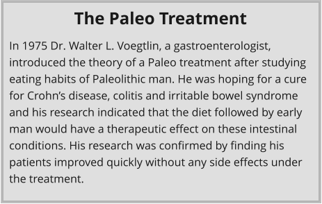 In 1975 Dr. Walter L. Voegtlin, a gastroenterologist, introduced the theory of a Paleo treatment after studying eating habits of Paleolithic man. He was hoping for a cure for Crohn’s disease, colitis and irritable bowel syndrome and his research indicated that the diet followed by early man would have a therapeutic effect on these intestinal conditions. His research was confirmed by finding his patients improved quickly without any side effects under the treatment. The Paleo Treatment