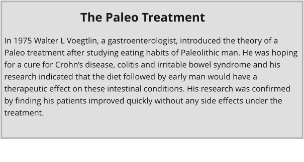 In 1975 Walter L Voegtlin, a gastroenterologist, introduced the theory of a Paleo treatment after studying eating habits of Paleolithic man. He was hoping for a cure for Crohn’s disease, colitis and irritable bowel syndrome and his research indicated that the diet followed by early man would have a therapeutic effect on these intestinal conditions. His research was confirmed by finding his patients improved quickly without any side effects under the treatment. The Paleo Treatment