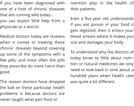 If you have been diagnosed with one of a host of chronic diseases that are running wild today… you can expect little help from a physician or a doctor. Medical doctors today are clueless when it comes to treating these chronic diseases beyond covering up some of the symptoms with a few pills; and most often the pills they prescribe do more harm than good. The reason doctors have dropped the ball on these particular health problems is because doctors are never taught what part food or  nutrition play in the health of their patients.  Even a five year old understands if you eat poison in your food it gets digested, then it enters your blood stream where it makes you sick and damages your body. To understand why the doctors of today know so little about nutri-tion or natural medicines we only need to look back in time about a hundred years when health care was quite a bit different.