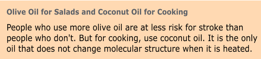 Olive Oil for Salads and Coconut Oil for Cooking People who use more olive oil are at less risk for stroke than people who don't. But for cooking, use coconut oil. It is the only oil that does not change molecular structure when it is heated.