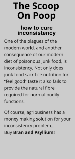 The Scoop how to cure  inconsistency On Poop One of the plagues of the modern world, and another consequence of our modern diet of poisonous junk food, is inconsistency. Not only does junk food sacrifice nutrition for “feel good” taste it also fails to provide the natural fibre required for normal bodily functions. Of course, agribusiness has a money making solution for your inconsistency problem…Buy Bran and Psyllium!