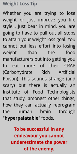 Weight Loss Tip Whether you are trying to lose weight or just improve you life style… Just bear in mind, you are going to have to pull out all stops to attain your weight loss goal. You cannot put less effort into losing weight than the food manufacturers put into getting you to eat more of their CRAP (Carbohydrate Rich Artificial Poison). This sounds strange (and scary) but there is actually an Institute of Food Technologists that study, amongst other things, how they can actually reprogram the human brain through "hyperpalatable" foods. To be successful in any endeavour you cannot underestimate the power of the enemy.