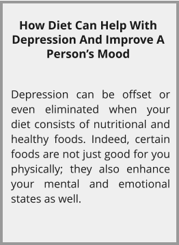 How Diet Can Help With Depression And Improve A Person’s Mood  Depression can be offset or even eliminated when your diet consists of nutritional and healthy foods. Indeed, certain foods are not just good for you physically; they also enhance your mental and emotional states as well.