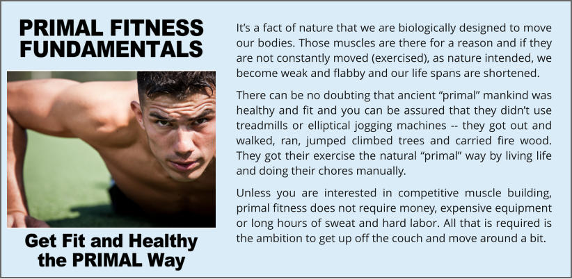It’s a fact of nature that we are biologically designed to move our bodies. Those muscles are there for a reason and if they are not constantly moved (exercised), as nature intended, we become weak and flabby and our life spans are shortened. There can be no doubting that ancient “primal” mankind was healthy and fit and you can be assured that they didn’t use treadmills or elliptical jogging machines -- they got out and walked, ran, jumped climbed trees and carried fire wood. They got their exercise the natural “primal” way by living life and doing their chores manually. Unless you are interested in competitive muscle building, primal fitness does not require money, expensive equipment or long hours of sweat and hard labor. All that is required is the ambition to get up off the couch and move around a bit.