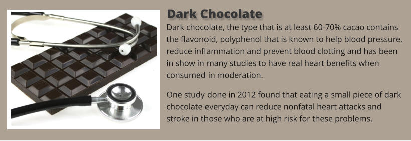 Dark chocolate, the type that is at least 60-70% cacao contains the flavonoid, polyphenol that is known to help blood pressure, reduce inflammation and prevent blood clotting and has been in show in many studies to have real heart benefits when consumed in moderation. One study done in 2012 found that eating a small piece of dark chocolate everyday can reduce nonfatal heart attacks and stroke in those who are at high risk for these problems.   Dark Chocolate