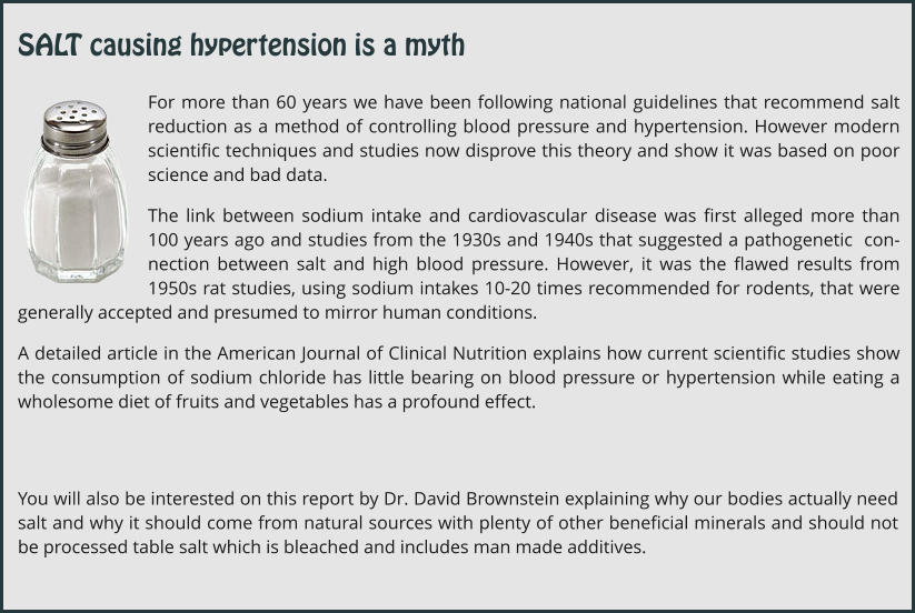 For more than 60 years we have been following national guidelines that recommend salt reduction as a method of controlling blood pressure and hypertension. However modern scientific techniques and studies now disprove this theory and show it was based on poor science and bad data. The link between sodium intake and cardiovascular disease was first alleged more than 100 years ago and studies from the 1930s and 1940s that suggested a pathogenetic  con-nection between salt and high blood pressure. However, it was the flawed results from 1950s rat studies, using sodium intakes 10-20 times recommended for rodents, that were generally accepted and presumed to mirror human conditions.   A detailed article in the American Journal of Clinical Nutrition explains how current scientific studies show the consumption of sodium chloride has little bearing on blood pressure or hypertension while eating a wholesome diet of fruits and vegetables has a profound effect. You will also be interested on this report by Dr. David Brownstein explaining why our bodies actually need salt and why it should come from natural sources with plenty of other beneficial minerals and should not be processed table salt which is bleached and includes man made additives. SALT causing hypertension is a myth