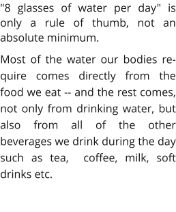 "8 glasses of water per day" is only a rule of thumb, not an absolute minimum. Most of the water our bodies re-quire comes directly from the food we eat -- and the rest comes, not only from drinking water, but also from all of the other beverages we drink during the day such as tea,  coffee, milk, soft drinks etc.