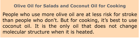 Olive Oil for Salads and Coconut Oil for Cooking People who use more olive oil are at less risk for stroke than people who don't. But for cooking, it’s best to use coconut oil. It is the only oil that does not change molecular structure when it is heated.