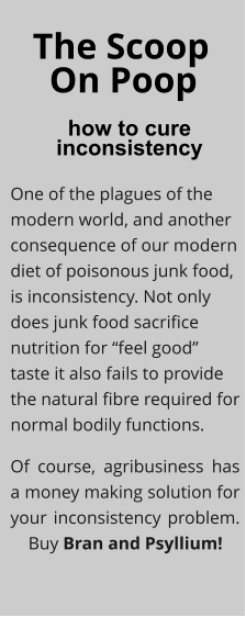 The Scoop how to cure  inconsistency On Poop One of the plagues of the modern world, and another consequence of our modern diet of poisonous junk food, is inconsistency. Not only does junk food sacrifice nutrition for “feel good” taste it also fails to provide the natural fibre required for normal bodily functions. Of course, agribusiness has a money making solution for your inconsistency problem. .   Buy Bran and Psyllium!