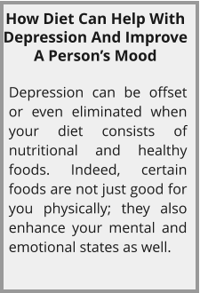 How Diet Can Help With Depression And Improve A Person’s Mood  Depression can be offset or even eliminated when your diet consists of nutritional and healthy foods. Indeed, certain foods are not just good for you physically; they also enhance your mental and emotional states as well.