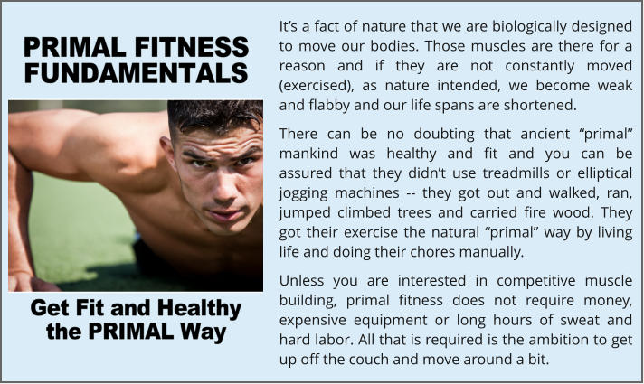 It’s a fact of nature that we are biologically designed to move our bodies. Those muscles are there for a reason and if they are not constantly moved (exercised), as nature intended, we become weak and flabby and our life spans are shortened. There can be no doubting that ancient “primal” mankind was healthy and fit and you can be assured that they didn’t use treadmills or elliptical jogging machines -- they got out and walked, ran, jumped climbed trees and carried fire wood. They got their exercise the natural “primal” way by living life and doing their chores manually. Unless you are interested in competitive muscle building, primal fitness does not require money, expensive equipment or long hours of sweat and hard labor. All that is required is the ambition to get up off the couch and move around a bit.