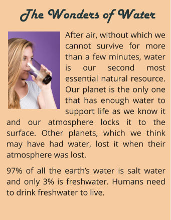 After air, without which we cannot survive for more than a few minutes, water is our second most essential natural resource. Our planet is the only one that has enough water to support life as we know it and our atmosphere locks it to the surface. Other planets, which we think may have had water, lost it when their atmosphere was lost. 97% of all the earth’s water is salt water and only 3% is freshwater. Humans need to drink freshwater to live.     The Wonders of Water