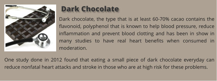 Dark chocolate, the type that is at least 60-70% cacao contains the flavonoid, polyphenol that is known to help blood pressure, reduce inflammation and prevent blood clotting and has been in show in many studies to have real heart benefits when consumed in moderation. One study done in 2012 found that eating a small piece of dark chocolate everyday can reduce nonfatal heart attacks and stroke in those who are at high risk for these problems.   Dark Chocolate