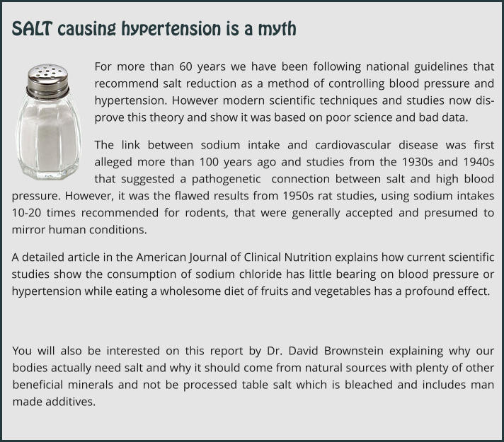 For more than 60 years we have been following national guidelines that recommend salt reduction as a method of controlling blood pressure and hypertension. However modern scientific techniques and studies now dis-prove this theory and show it was based on poor science and bad data. The link between sodium intake and cardiovascular disease was first alleged more than 100 years ago and studies from the 1930s and 1940s that suggested a pathogenetic  connection between salt and high blood pressure. However, it was the flawed results from 1950s rat studies, using sodium intakes 10-20 times recommended for rodents, that were generally accepted and presumed to mirror human conditions.   A detailed article in the American Journal of Clinical Nutrition explains how current scientific studies show the consumption of sodium chloride has little bearing on blood pressure or hypertension while eating a wholesome diet of fruits and vegetables has a profound effect. You will also be interested on this report by Dr. David Brownstein explaining why our bodies actually need salt and why it should come from natural sources with plenty of other beneficial minerals and not be processed table salt which is bleached and includes man made additives. SALT causing hypertension is a myth