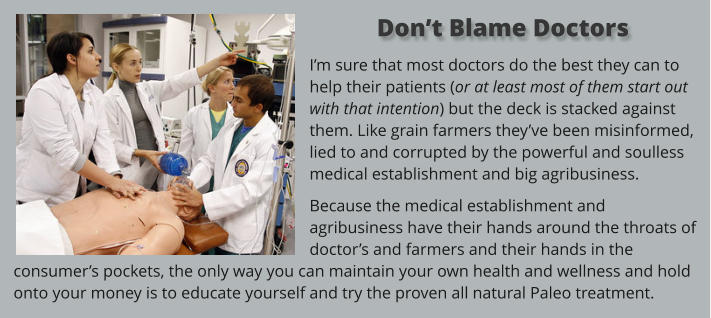 I’m sure that most doctors do the best they can to help their patients (or at least most of them start out with that intention) but the deck is stacked against them. Like grain farmers they’ve been misinformed, lied to and corrupted by the powerful and soulless medical establishment and big agribusiness.  Because the medical establishment and agribusiness have their hands around the throats of doctor’s and farmers and their hands in the consumer’s pockets, the only way you can maintain your own health and wellness and hold onto your money is to educate yourself and try the proven all natural Paleo treatment.    Don’t Blame Doctors