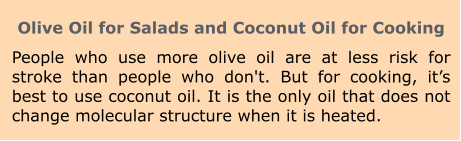 Olive Oil for Salads and Coconut Oil for Cooking People who use more olive oil are at less risk for stroke than people who don't. But for cooking, it’s best to use coconut oil. It is the only oil that does not change molecular structure when it is heated.