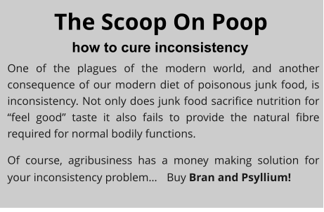 The Scoop On Poop how to cure inconsistency One of the plagues of the modern world, and another consequence of our modern diet of poisonous junk food, is inconsistency. Not only does junk food sacrifice nutrition for “feel good” taste it also fails to provide the natural fibre required for normal bodily functions. Of course, agribusiness has a money making solution for your inconsistency problem…	Buy Bran and Psyllium!