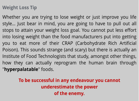 Weight Loss Tip Whether you are trying to lose weight or just improve you life style… Just bear in mind, you are going to have to pull out all stops to attain your weight loss goal. You cannot put less effort into losing weight than the food manufacturers put into getting you to eat more of their CRAP (Carbohydrate Rich Artificial Poison). This sounds strange (and scary) but there is actually an Institute of Food Technologists that study, amongst other things, how they can actually reprogram the human brain through "hyperpalatable" foods. To be successful in any endeavour you cannot underestimate the power of the enemy.