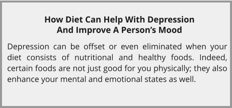 How Diet Can Help With Depression And Improve A Person’s Mood  Depression can be offset or even eliminated when your diet consists of nutritional and healthy foods. Indeed, certain foods are not just good for you physically; they also enhance your mental and emotional states as well.