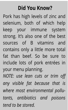 Pork has high levels of zinc and selenium, both of which help keep your immune system strong. It’s also one of the best sources of B vitamins and contains only a little more total fat than beef. So be sure to include lots of pork entrées in your menu planning. NOTE: use lean cuts or trim off any visible fat because that is where most environmental pollu-tants, antibiotics and poisons tend to be stored. Did You Know?