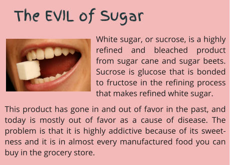 White sugar, or sucrose, is a highly refined and bleached product from sugar cane and sugar beets. Sucrose is glucose that is bonded to fructose in the refining process that makes refined white sugar.  This product has gone in and out of favor in the past, and today is mostly out of favor as a cause of disease. The problem is that it is highly addictive because of its sweet-ness and it is in almost every manufactured food you can buy in the grocery store.      The EVIL of Sugar