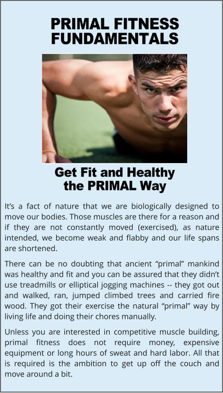 It’s a fact of nature that we are biologically designed to move our bodies. Those muscles are there for a reason and if they are not constantly moved (exercised), as nature intended, we become weak and flabby and our life spans are shortened. There can be no doubting that ancient “primal” mankind was healthy and fit and you can be assured that they didn’t use treadmills or elliptical jogging machines -- they got out and walked, ran, jumped climbed trees and carried fire wood. They got their exercise the natural “primal” way by living life and doing their chores manually. Unless you are interested in competitive muscle building, primal fitness does not require money, expensive equipment or long hours of sweat and hard labor. All that is required is the ambition to get up off the couch and move around a bit.