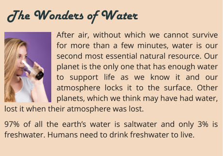 After air, without which we cannot survive for more than a few minutes, water is our second most essential natural resource. Our planet is the only one that has enough water to support life as we know it and our atmosphere locks it to the surface. Other planets, which we think may have had water, lost it when their atmosphere was lost. 97% of all the earth’s water is saltwater and only 3% is freshwater. Humans need to drink freshwater to live.     The Wonders of Water