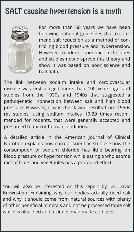 For more than 60 years we have been following national guidelines that recom-mend salt reduction as a method of con-trolling blood pressure and hypertension. However modern scientific techniques and studies now disprove this theory and show it was based on poor science and bad data. The link between sodium intake and cardiovascular disease was first alleged more than 100 years ago and studies from the 1930s and 1940s that suggested a pathogenetic  connection between salt and high blood pressure. However, it was the flawed results from 1950s rat studies, using sodium intakes 10-20 times recom-mended for rodents, that were generally accepted and presumed to mirror human conditions.   A detailed article in the American Journal of Clinical Nutrition explains how current scientific studies show the consumption of sodium chloride has little bearing on blood pressure or hypertension while eating a wholesome diet of fruits and vegetables has a profound effect. You will also be interested on this report by Dr. David Brownstein explaining why our bodies actually need salt and why it should come from natural sources with plenty of other beneficial minerals and not be processed table salt which is bleached and includes man made additives. SALT causing hypertension is a myth