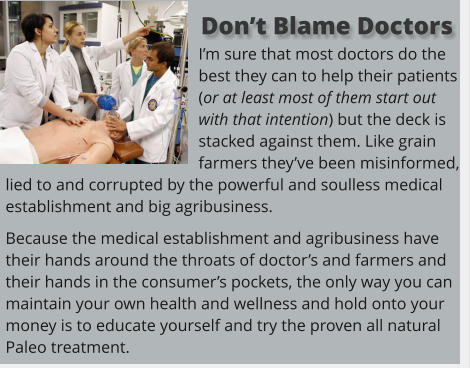 I’m sure that most doctors do the best they can to help their patients (or at least most of them start out with that intention) but the deck is stacked against them. Like grain farmers they’ve been misinformed, lied to and corrupted by the powerful and soulless medical establishment and big agribusiness.  Because the medical establishment and agribusiness have their hands around the throats of doctor’s and farmers and their hands in the consumer’s pockets, the only way you can maintain your own health and wellness and hold onto your money is to educate yourself and try the proven all natural Paleo treatment.    Don’t Blame Doctors
