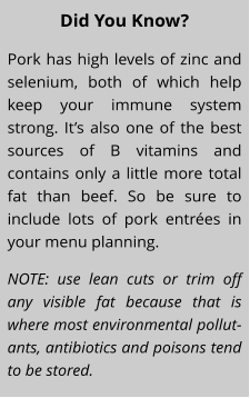 Did You Know? Pork has high levels of zinc and selenium, both of which help keep your immune system strong. It’s also one of the best sources of B vitamins and contains only a little more total fat than beef. So be sure to include lots of pork entrées in your menu planning. NOTE: use lean cuts or trim off any visible fat because that is where most environmental pollut-ants, antibiotics and poisons tend to be stored.