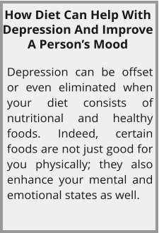 How Diet Can Help With Depression And Improve A Person’s Mood  Depression can be offset or even eliminated when your diet consists of nutritional and healthy foods. Indeed, certain foods are not just good for you physically; they also enhance your mental and emotional states as well.