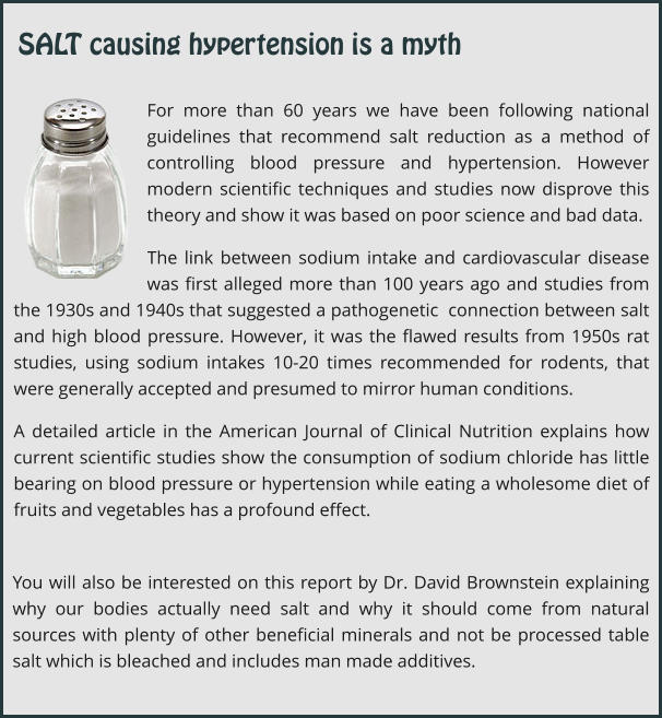For more than 60 years we have been following national guidelines that recommend salt reduction as a method of controlling blood pressure and hypertension. However modern scientific techniques and studies now disprove this theory and show it was based on poor science and bad data. The link between sodium intake and cardiovascular disease was first alleged more than 100 years ago and studies from the 1930s and 1940s that suggested a pathogenetic  connection between salt and high blood pressure. However, it was the flawed results from 1950s rat studies, using sodium intakes 10-20 times recommended for rodents, that were generally accepted and presumed to mirror human conditions.   A detailed article in the American Journal of Clinical Nutrition explains how current scientific studies show the consumption of sodium chloride has little bearing on blood pressure or hypertension while eating a wholesome diet of fruits and vegetables has a profound effect. You will also be interested on this report by Dr. David Brownstein explaining why our bodies actually need salt and why it should come from natural sources with plenty of other beneficial minerals and not be processed table salt which is bleached and includes man made additives. SALT causing hypertension is a myth