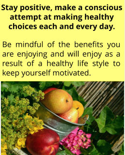 Be mindful of the benefits you are enjoying and will enjoy as a result of a healthy life style to keep yourself motivated. Stay positive, make a conscious attempt at making healthy choices each and every day.