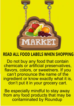 READ ALL FOOD LABELS WHEN SHOPPING Do not buy any food that contain chemicals or artificial preservatives, flavors, colors, or sweetners. If you can’t pronounce the name of the ingredient or know exactly what it is, don’t put it in your grocery cart. Be especially mindful to stay away from any food products that may be contaminated by Roundup