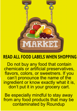 READ ALL FOOD LABELS WHEN SHOPPING Do not buy any food that contain chemicals or artificial preservatives, flavors, colors, or sweetners. If you can’t pronounce the name of the ingredient or know exactly what it is, don’t put it in your grocery cart. Be especially mindful to stay away from any food products that may be contaminated by Roundup