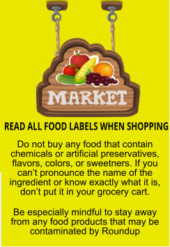 READ ALL FOOD LABELS WHEN SHOPPING Do not buy any food that contain chemicals or artificial preservatives, flavors, colors, or sweetners. If you can’t pronounce the name of the ingredient or know exactly what it is, don’t put it in your grocery cart. Be especially mindful to stay away from any food products that may be contaminated by Roundup