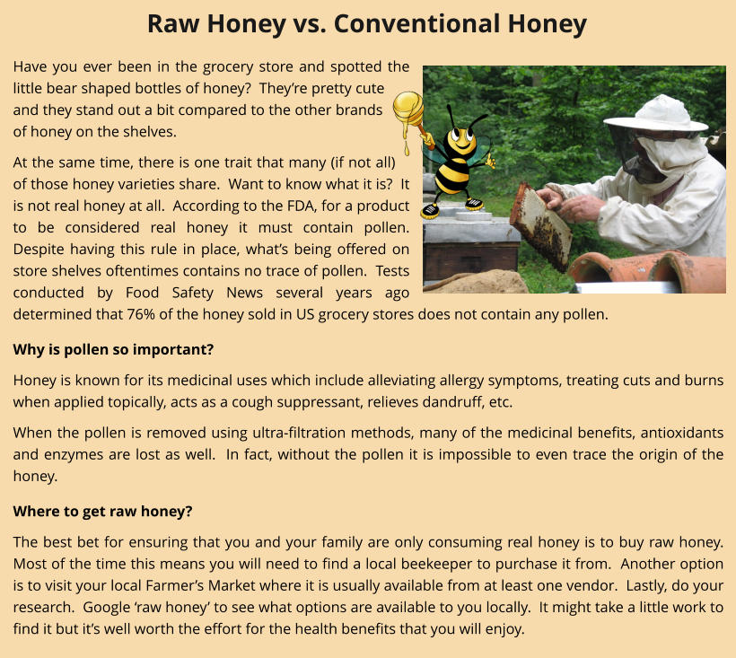 Have you ever been in the grocery store and spotted the little bear shaped bottles of honey?  They’re pretty cute and they stand out a bit compared to the other brands of honey on the shelves. At the same time, there is one trait that many (if not all) of those honey varieties share.  Want to know what it is?  It is not real honey at all.  According to the FDA, for a product to be considered real honey it must contain pollen.  Despite having this rule in place, what’s being offered on store shelves oftentimes contains no trace of pollen.  Tests conducted by Food Safety News several years ago determined that 76% of the honey sold in US grocery stores does not contain any pollen.   Why is pollen so important? Honey is known for its medicinal uses which include alleviating allergy symptoms, treating cuts and burns when applied topically, acts as a cough suppressant, relieves dandruff, etc.   When the pollen is removed using ultra-filtration methods, many of the medicinal benefits, antioxidants and enzymes are lost as well.  In fact, without the pollen it is impossible to even trace the origin of the honey.   Where to get raw honey? The best bet for ensuring that you and your family are only consuming real honey is to buy raw honey.  Most of the time this means you will need to find a local beekeeper to purchase it from.  Another option is to visit your local Farmer’s Market where it is usually available from at least one vendor.  Lastly, do your research.  Google ‘raw honey’ to see what options are available to you locally.  It might take a little work to find it but it’s well worth the effort for the health benefits that you will enjoy. Raw Honey vs. Conventional Honey