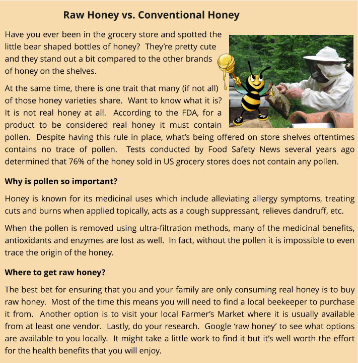 Have you ever been in the grocery store and spotted the little bear shaped bottles of honey?  They’re pretty cute and they stand out a bit compared to the other brands of honey on the shelves. At the same time, there is one trait that many (if not all) of those honey varieties share.  Want to know what it is?  It is not real honey at all.  According to the FDA, for a product to be considered real honey it must contain pollen.  Despite having this rule in place, what’s being offered on store shelves oftentimes contains no trace of pollen.  Tests conducted by Food Safety News several years ago determined that 76% of the honey sold in US grocery stores does not contain any pollen.   Why is pollen so important? Honey is known for its medicinal uses which include alleviating allergy symptoms, treating cuts and burns when applied topically, acts as a cough suppressant, relieves dandruff, etc.   When the pollen is removed using ultra-filtration methods, many of the medicinal benefits, antioxidants and enzymes are lost as well.  In fact, without the pollen it is impossible to even trace the origin of the honey.   Where to get raw honey? The best bet for ensuring that you and your family are only consuming real honey is to buy raw honey.  Most of the time this means you will need to find a local beekeeper to purchase it from.  Another option is to visit your local Farmer’s Market where it is usually available from at least one vendor.  Lastly, do your research.  Google ‘raw honey’ to see what options are available to you locally.  It might take a little work to find it but it’s well worth the effort for the health benefits that you will enjoy. Raw Honey vs. Conventional Honey
