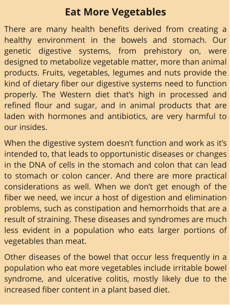 Eat More Vegetables There are many health benefits derived from creating a healthy environment in the bowels and stomach. Our genetic digestive systems, from prehistory on, were designed to metabolize vegetable matter, more than animal products. Fruits, vegetables, legumes and nuts provide the kind of dietary fiber our digestive systems need to function properly. The Western diet that’s high in processed and refined flour and sugar, and in animal products that are laden with hormones and antibiotics, are very harmful to our insides. When the digestive system doesn’t function and work as it’s intended to, that leads to opportunistic diseases or changes in the DNA of cells in the stomach and colon that can lead to stomach or colon cancer. And there are more practical considerations as well. When we don’t get enough of the fiber we need, we incur a host of digestion and elimination problems, such as constipation and hemorrhoids that are a result of straining. These diseases and syndromes are much less evident in a population who eats larger portions of vegetables than meat. Other diseases of the bowel that occur less frequently in a population who eat more vegetables include irritable bowel syndrome, and ulcerative colitis, mostly likely due to the increased fiber content in a plant based diet.