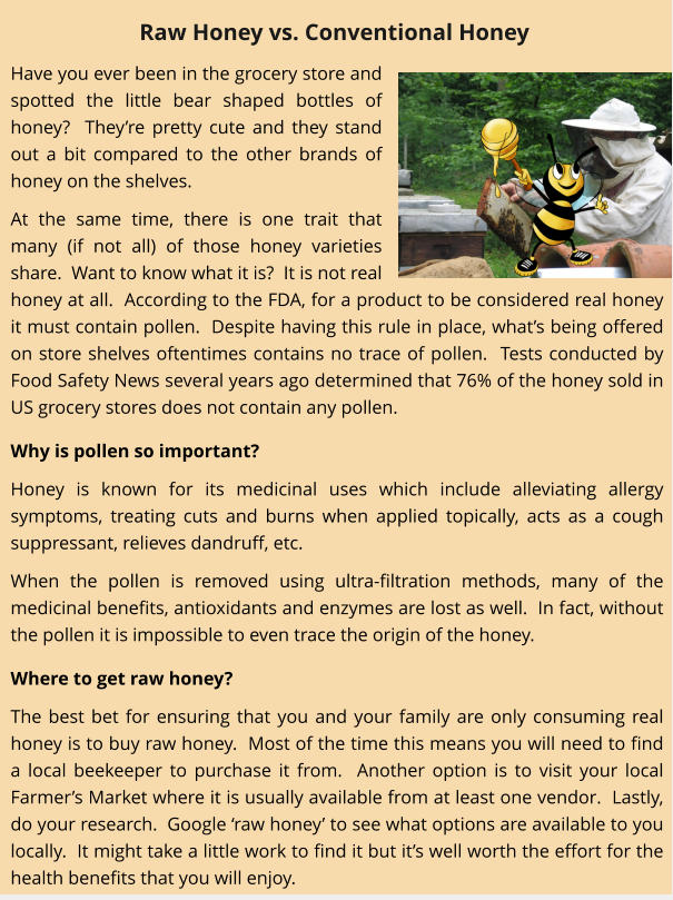 Have you ever been in the grocery store and spotted the little bear shaped bottles of honey?  They’re pretty cute and they stand out a bit compared to the other brands of honey on the shelves. At the same time, there is one trait that many (if not all) of those honey varieties share.  Want to know what it is?  It is not real honey at all.  According to the FDA, for a product to be considered real honey it must contain pollen.  Despite having this rule in place, what’s being offered on store shelves oftentimes contains no trace of pollen.  Tests conducted by Food Safety News several years ago determined that 76% of the honey sold in US grocery stores does not contain any pollen.   Why is pollen so important? Honey is known for its medicinal uses which include alleviating allergy symptoms, treating cuts and burns when applied topically, acts as a cough suppressant, relieves dandruff, etc.   When the pollen is removed using ultra-filtration methods, many of the medicinal benefits, antioxidants and enzymes are lost as well.  In fact, without the pollen it is impossible to even trace the origin of the honey.   Where to get raw honey? The best bet for ensuring that you and your family are only consuming real honey is to buy raw honey.  Most of the time this means you will need to find a local beekeeper to purchase it from.  Another option is to visit your local Farmer’s Market where it is usually available from at least one vendor.  Lastly, do your research.  Google ‘raw honey’ to see what options are available to you locally.  It might take a little work to find it but it’s well worth the effort for the health benefits that you will enjoy. Raw Honey vs. Conventional Honey