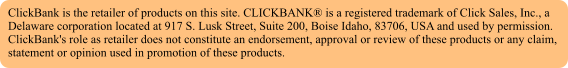 ClickBank is the retailer of products on this site. CLICKBANK is a registered trademark of Click Sales, Inc., a Delaware corporation located at 917 S. Lusk Street, Suite 200, Boise Idaho, 83706, USA and used by permission. ClickBank's role as retailer does not constitute an endorsement, approval or review of these products or any claim, statement or opinion used in promotion of these products.