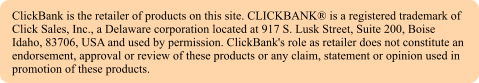 ClickBank is the retailer of products on this site. CLICKBANK is a registered trademark of Click Sales, Inc., a Delaware corporation located at 917 S. Lusk Street, Suite 200, Boise Idaho, 83706, USA and used by permission. ClickBank's role as retailer does not constitute an endorsement, approval or review of these products or any claim, statement or opinion used in promotion of these products.