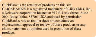 ClickBank is the retailer of products on this site. CLICKBANK is a registered trademark of Click Sales, Inc., a Delaware corporation located at 917 S. Lusk Street, Suite 200, Boise Idaho, 83706, USA and used by permission. ClickBank's role as retailer does not constitute an endorsement, approval or review of these products or any claim, statement or opinion used in promotion of these products.