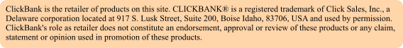 ClickBank is the retailer of products on this site. CLICKBANK is a registered trademark of Click Sales, Inc., a Delaware corporation located at 917 S. Lusk Street, Suite 200, Boise Idaho, 83706, USA and used by permission. ClickBank's role as retailer does not constitute an endorsement, approval or review of these products or any claim, statement or opinion used in promotion of these products.